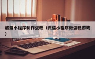 江西旅游小程序制作蛋糕（微信小程序做蛋糕游戏）
